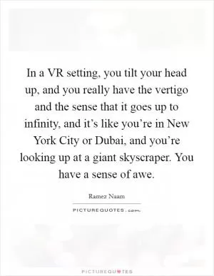 In a VR setting, you tilt your head up, and you really have the vertigo and the sense that it goes up to infinity, and it’s like you’re in New York City or Dubai, and you’re looking up at a giant skyscraper. You have a sense of awe Picture Quote #1