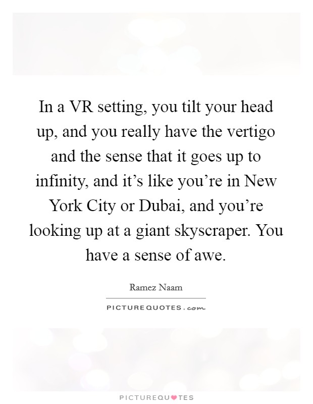 In a VR setting, you tilt your head up, and you really have the vertigo and the sense that it goes up to infinity, and it's like you're in New York City or Dubai, and you're looking up at a giant skyscraper. You have a sense of awe. Picture Quote #1