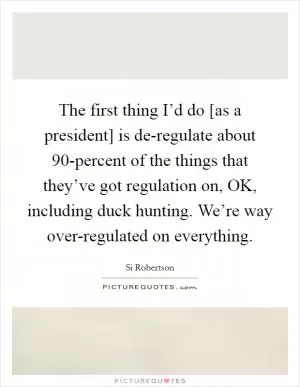 The first thing I’d do [as a president] is de-regulate about 90-percent of the things that they’ve got regulation on, OK, including duck hunting. We’re way over-regulated on everything Picture Quote #1