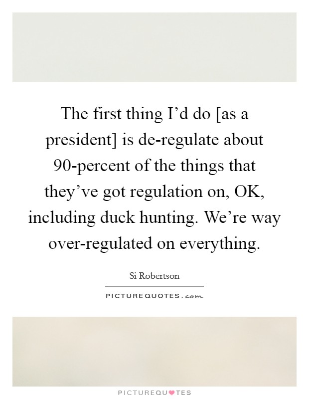 The first thing I'd do [as a president] is de-regulate about 90-percent of the things that they've got regulation on, OK, including duck hunting. We're way over-regulated on everything. Picture Quote #1