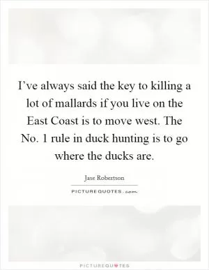 I’ve always said the key to killing a lot of mallards if you live on the East Coast is to move west. The No. 1 rule in duck hunting is to go where the ducks are Picture Quote #1