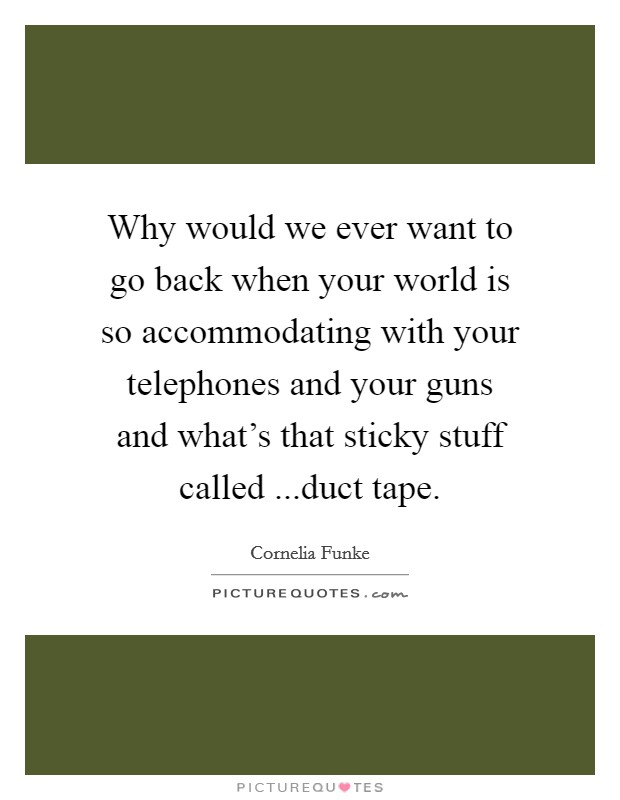 Why would we ever want to go back when your world is so accommodating with your telephones and your guns and what's that sticky stuff called ...duct tape. Picture Quote #1