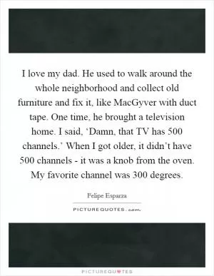 I love my dad. He used to walk around the whole neighborhood and collect old furniture and fix it, like MacGyver with duct tape. One time, he brought a television home. I said, ‘Damn, that TV has 500 channels.’ When I got older, it didn’t have 500 channels - it was a knob from the oven. My favorite channel was 300 degrees Picture Quote #1