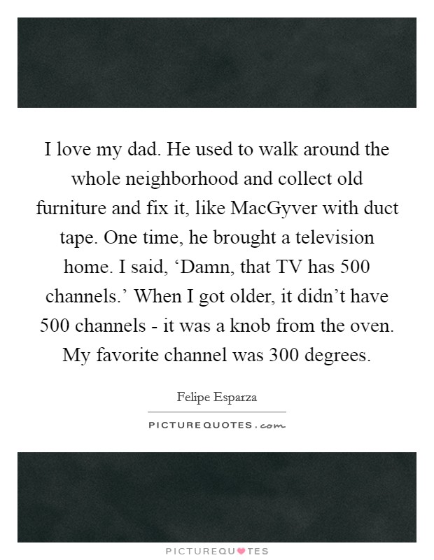 I love my dad. He used to walk around the whole neighborhood and collect old furniture and fix it, like MacGyver with duct tape. One time, he brought a television home. I said, ‘Damn, that TV has 500 channels.' When I got older, it didn't have 500 channels - it was a knob from the oven. My favorite channel was 300 degrees. Picture Quote #1