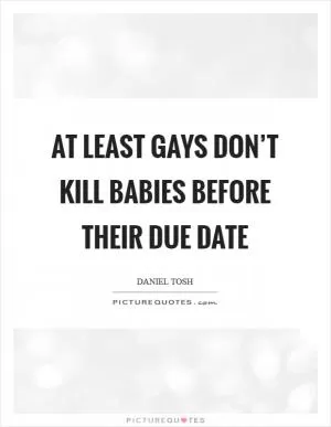 At least gays don’t kill babies before their due date Picture Quote #1