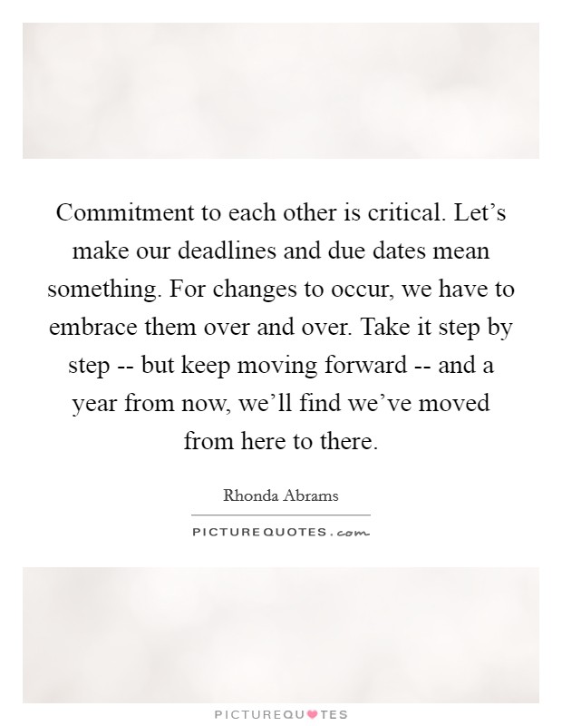 Commitment to each other is critical. Let's make our deadlines and due dates mean something. For changes to occur, we have to embrace them over and over. Take it step by step -- but keep moving forward -- and a year from now, we'll find we've moved from here to there. Picture Quote #1
