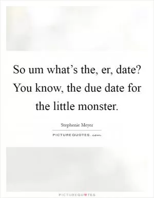 So um what’s the, er, date? You know, the due date for the little monster Picture Quote #1