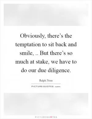 Obviously, there’s the temptation to sit back and smile, .. But there’s so much at stake, we have to do our due diligence Picture Quote #1