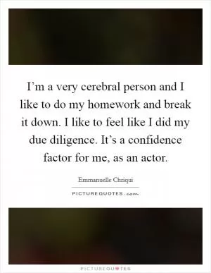 I’m a very cerebral person and I like to do my homework and break it down. I like to feel like I did my due diligence. It’s a confidence factor for me, as an actor Picture Quote #1
