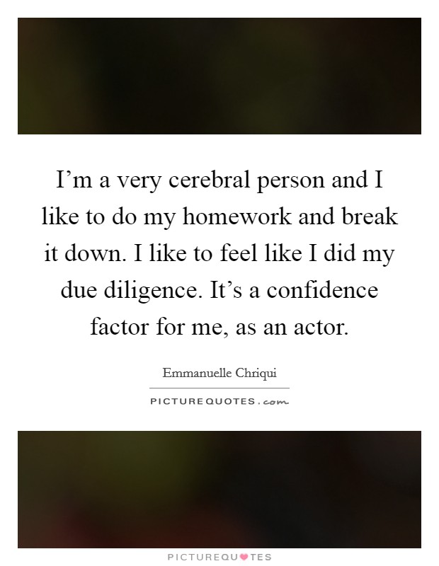 I'm a very cerebral person and I like to do my homework and break it down. I like to feel like I did my due diligence. It's a confidence factor for me, as an actor. Picture Quote #1