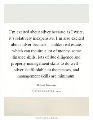 I’m excited about silver because as I write, it’s relatively inexpensive. I’m also excited about silver because -- unlike real estate, which can require a lot of money, some finance skills, lots of due diligence and property management skills to do well -- silver is affordable to the masses, and management skills are minimum Picture Quote #1