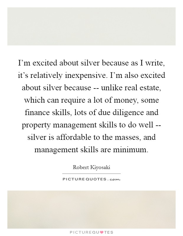 I'm excited about silver because as I write, it's relatively inexpensive. I'm also excited about silver because -- unlike real estate, which can require a lot of money, some finance skills, lots of due diligence and property management skills to do well -- silver is affordable to the masses, and management skills are minimum. Picture Quote #1