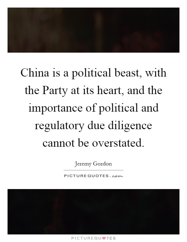 China is a political beast, with the Party at its heart, and the importance of political and regulatory due diligence cannot be overstated. Picture Quote #1