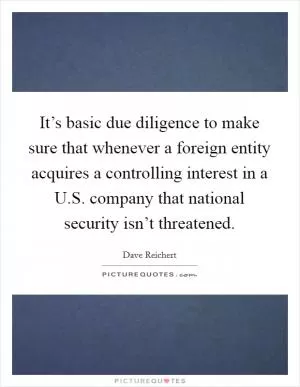 It’s basic due diligence to make sure that whenever a foreign entity acquires a controlling interest in a U.S. company that national security isn’t threatened Picture Quote #1
