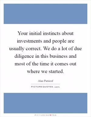 Your initial instincts about investments and people are usually correct. We do a lot of due diligence in this business and most of the time it comes out where we started Picture Quote #1