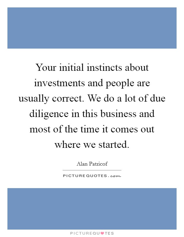 Your initial instincts about investments and people are usually correct. We do a lot of due diligence in this business and most of the time it comes out where we started. Picture Quote #1