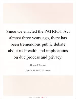 Since we enacted the PATRIOT Act almost three years ago, there has been tremendous public debate about its breadth and implications on due process and privacy Picture Quote #1
