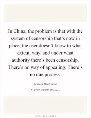 In China, the problem is that with the system of censorship that’s now in place, the user doesn’t know to what extent, why, and under what authority there’s been censorship. There’s no way of appealing. There’s no due process Picture Quote #1