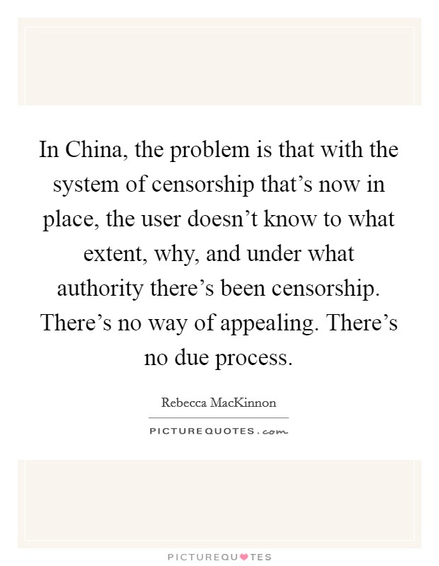 In China, the problem is that with the system of censorship that's now in place, the user doesn't know to what extent, why, and under what authority there's been censorship. There's no way of appealing. There's no due process. Picture Quote #1