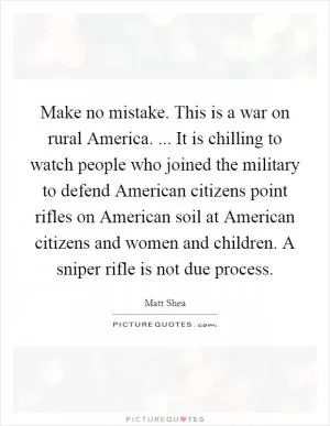 Make no mistake. This is a war on rural America. ... It is chilling to watch people who joined the military to defend American citizens point rifles on American soil at American citizens and women and children. A sniper rifle is not due process Picture Quote #1