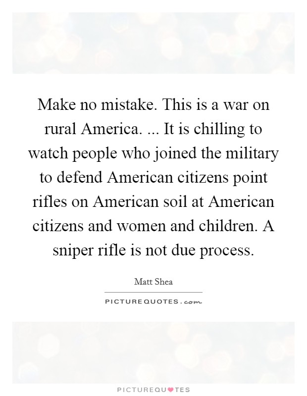 Make no mistake. This is a war on rural America. ... It is chilling to watch people who joined the military to defend American citizens point rifles on American soil at American citizens and women and children. A sniper rifle is not due process. Picture Quote #1