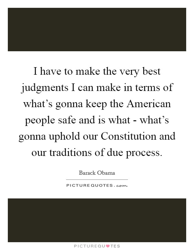 I have to make the very best judgments I can make in terms of what's gonna keep the American people safe and is what - what's gonna uphold our Constitution and our traditions of due process. Picture Quote #1