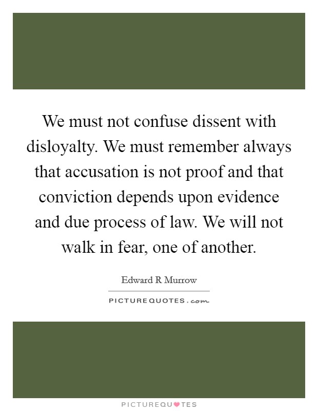 We must not confuse dissent with disloyalty. We must remember always that accusation is not proof and that conviction depends upon evidence and due process of law. We will not walk in fear, one of another. Picture Quote #1