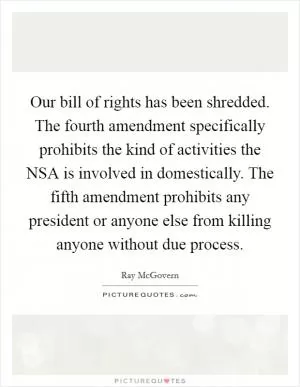 Our bill of rights has been shredded. The fourth amendment specifically prohibits the kind of activities the NSA is involved in domestically. The fifth amendment prohibits any president or anyone else from killing anyone without due process Picture Quote #1