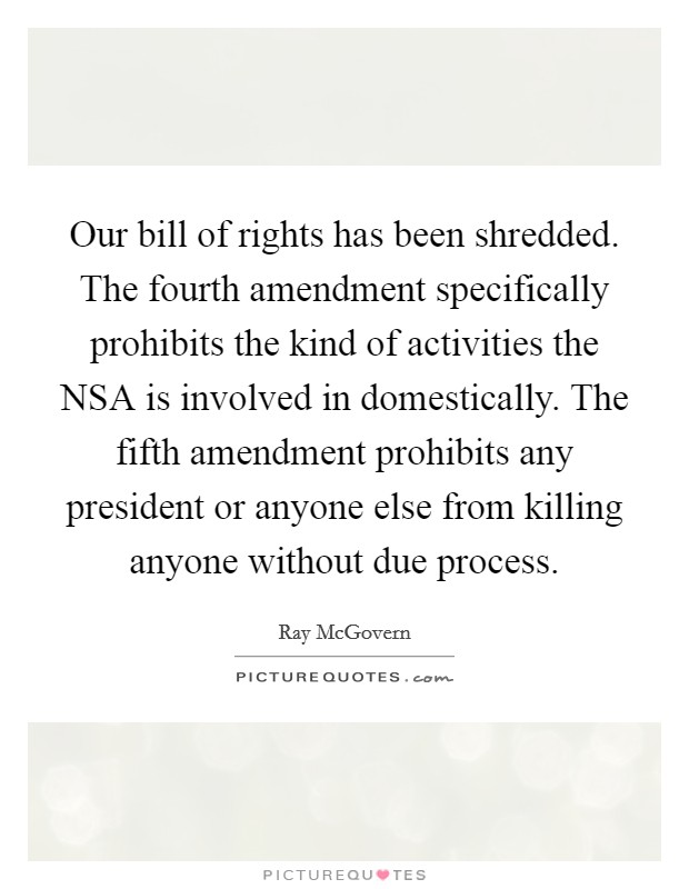 Our bill of rights has been shredded. The fourth amendment specifically prohibits the kind of activities the NSA is involved in domestically. The fifth amendment prohibits any president or anyone else from killing anyone without due process. Picture Quote #1