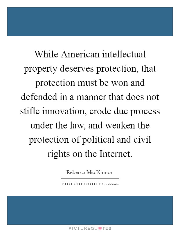 While American intellectual property deserves protection, that protection must be won and defended in a manner that does not stifle innovation, erode due process under the law, and weaken the protection of political and civil rights on the Internet. Picture Quote #1