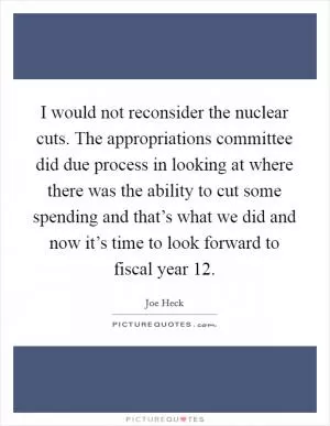 I would not reconsider the nuclear cuts. The appropriations committee did due process in looking at where there was the ability to cut some spending and that’s what we did and now it’s time to look forward to fiscal year  12 Picture Quote #1