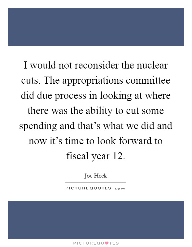 I would not reconsider the nuclear cuts. The appropriations committee did due process in looking at where there was the ability to cut some spending and that's what we did and now it's time to look forward to fiscal year  12. Picture Quote #1