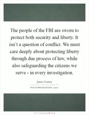The people of the FBI are sworn to protect both security and liberty. It isn’t a question of conflict. We must care deeply about protecting liberty through due process of law, while also safeguarding the citizens we serve - in every investigation Picture Quote #1