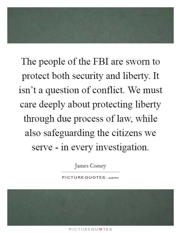 The people of the FBI are sworn to protect both security and liberty. It isn't a question of conflict. We must care deeply about protecting liberty through due process of law, while also safeguarding the citizens we serve - in every investigation. Picture Quote #1