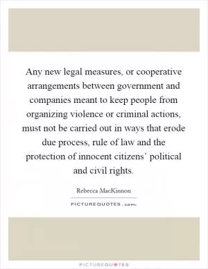 Any new legal measures, or cooperative arrangements between government and companies meant to keep people from organizing violence or criminal actions, must not be carried out in ways that erode due process, rule of law and the protection of innocent citizens’ political and civil rights Picture Quote #1