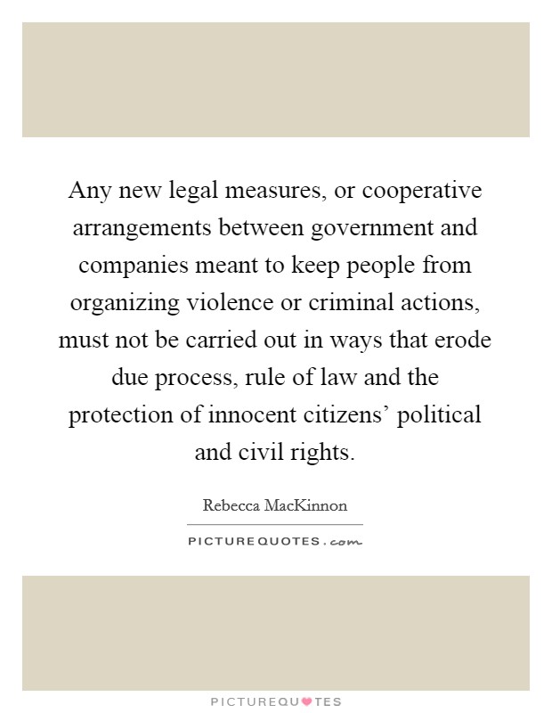 Any new legal measures, or cooperative arrangements between government and companies meant to keep people from organizing violence or criminal actions, must not be carried out in ways that erode due process, rule of law and the protection of innocent citizens' political and civil rights. Picture Quote #1