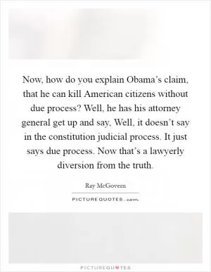Now, how do you explain Obama’s claim, that he can kill American citizens without due process? Well, he has his attorney general get up and say, Well, it doesn’t say in the constitution judicial process. It just says due process. Now that’s a lawyerly diversion from the truth Picture Quote #1