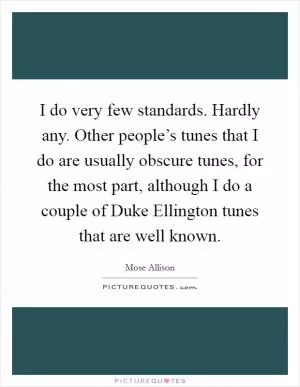 I do very few standards. Hardly any. Other people’s tunes that I do are usually obscure tunes, for the most part, although I do a couple of Duke Ellington tunes that are well known Picture Quote #1