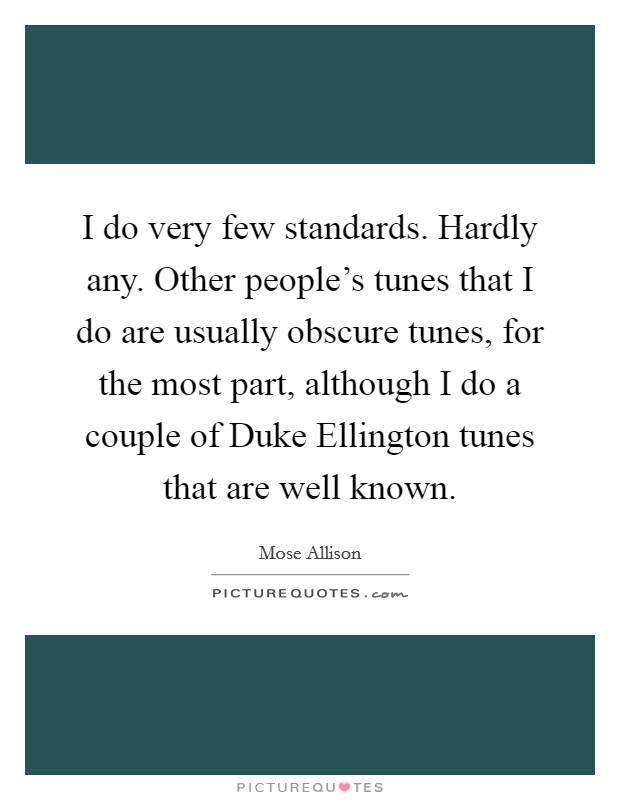 I do very few standards. Hardly any. Other people's tunes that I do are usually obscure tunes, for the most part, although I do a couple of Duke Ellington tunes that are well known. Picture Quote #1