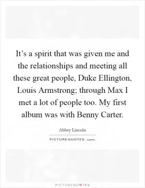 It’s a spirit that was given me and the relationships and meeting all these great people, Duke Ellington, Louis Armstrong; through Max I met a lot of people too. My first album was with Benny Carter Picture Quote #1