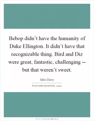 Bebop didn’t have the humanity of Duke Ellington. It didn’t have that recognizable thing. Bird and Diz were great, fantastic, challenging -- but that weren’t sweet Picture Quote #1