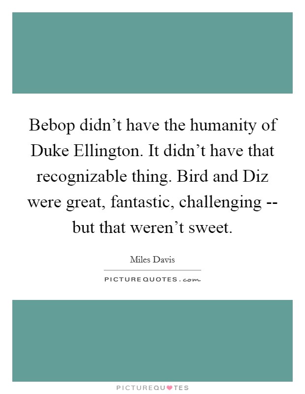 Bebop didn't have the humanity of Duke Ellington. It didn't have that recognizable thing. Bird and Diz were great, fantastic, challenging -- but that weren't sweet. Picture Quote #1