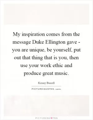 My inspiration comes from the message Duke Ellington gave - you are unique, be yourself, put out that thing that is you, then use your work ethic and produce great music Picture Quote #1