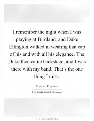 I remember the night when I was playing at Birdland, and Duke Ellington walked in wearing that cap of his and with all his elegance. The Duke then came backstage, and I was there with my band. That’s the one thing I miss Picture Quote #1