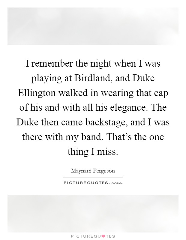 I remember the night when I was playing at Birdland, and Duke Ellington walked in wearing that cap of his and with all his elegance. The Duke then came backstage, and I was there with my band. That's the one thing I miss. Picture Quote #1