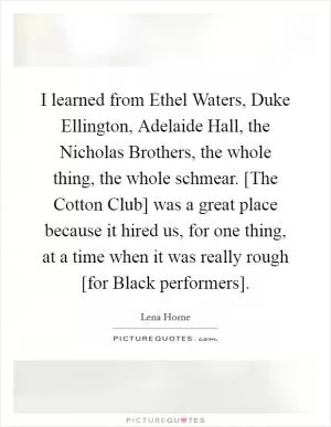 I learned from Ethel Waters, Duke Ellington, Adelaide Hall, the Nicholas Brothers, the whole thing, the whole schmear. [The Cotton Club] was a great place because it hired us, for one thing, at a time when it was really rough [for Black performers] Picture Quote #1