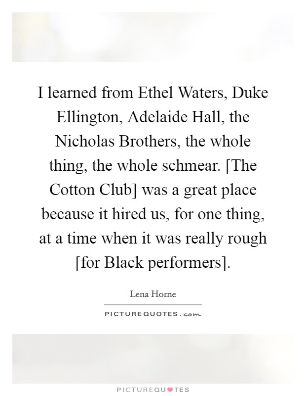 I learned from Ethel Waters, Duke Ellington, Adelaide Hall, the Nicholas Brothers, the whole thing, the whole schmear. [The Cotton Club] was a great place because it hired us, for one thing, at a time when it was really rough [for Black performers]. Picture Quote #1