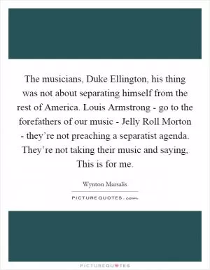 The musicians, Duke Ellington, his thing was not about separating himself from the rest of America. Louis Armstrong - go to the forefathers of our music - Jelly Roll Morton - they’re not preaching a separatist agenda. They’re not taking their music and saying, This is for me Picture Quote #1