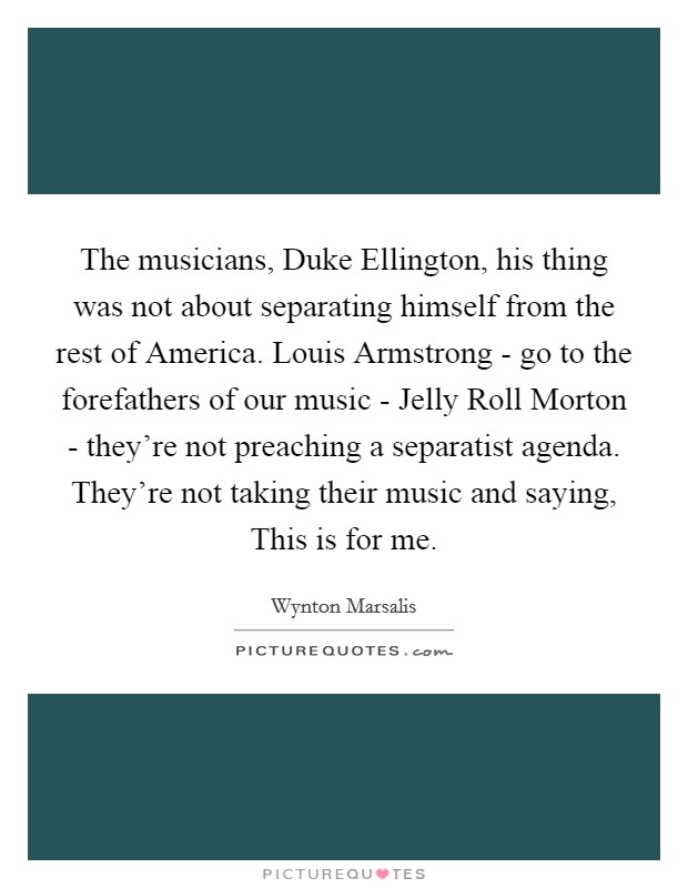 The musicians, Duke Ellington, his thing was not about separating himself from the rest of America. Louis Armstrong - go to the forefathers of our music - Jelly Roll Morton - they're not preaching a separatist agenda. They're not taking their music and saying, This is for me. Picture Quote #1