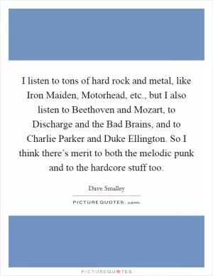 I listen to tons of hard rock and metal, like Iron Maiden, Motorhead, etc., but I also listen to Beethoven and Mozart, to Discharge and the Bad Brains, and to Charlie Parker and Duke Ellington. So I think there’s merit to both the melodic punk and to the hardcore stuff too Picture Quote #1